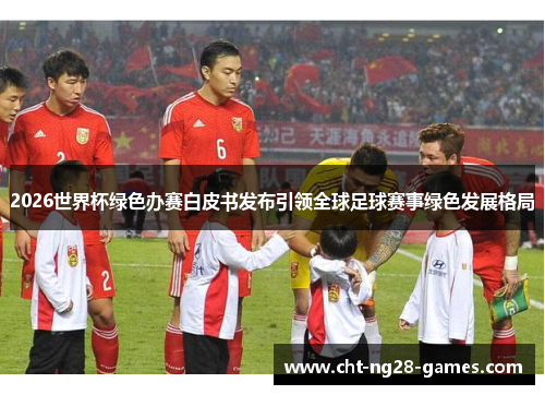 2026世界杯绿色办赛白皮书发布引领全球足球赛事绿色发展格局