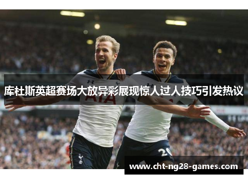 库杜斯英超赛场大放异彩展现惊人过人技巧引发热议